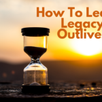 How To Leave A Legacy That Outlives You